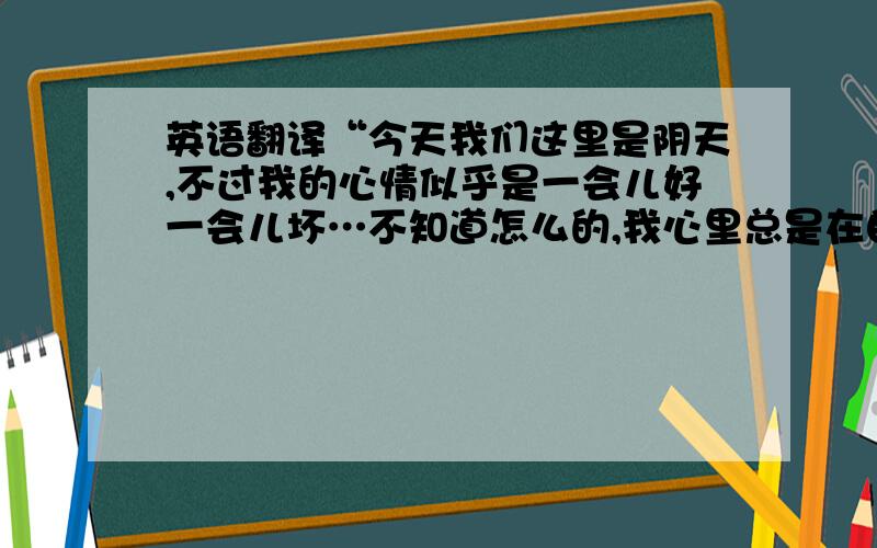 英语翻译“今天我们这里是阴天,不过我的心情似乎是一会儿好一会儿坏…不知道怎么的,我心里总是在自卑,总是有一种很无奈的感觉