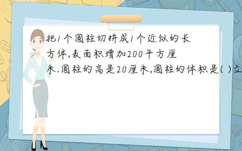 把1个圆柱切拼成1个近似的长方体,表面积增加200平方厘米.圆柱的高是20厘米,圆柱的体积是( )立方厘米.