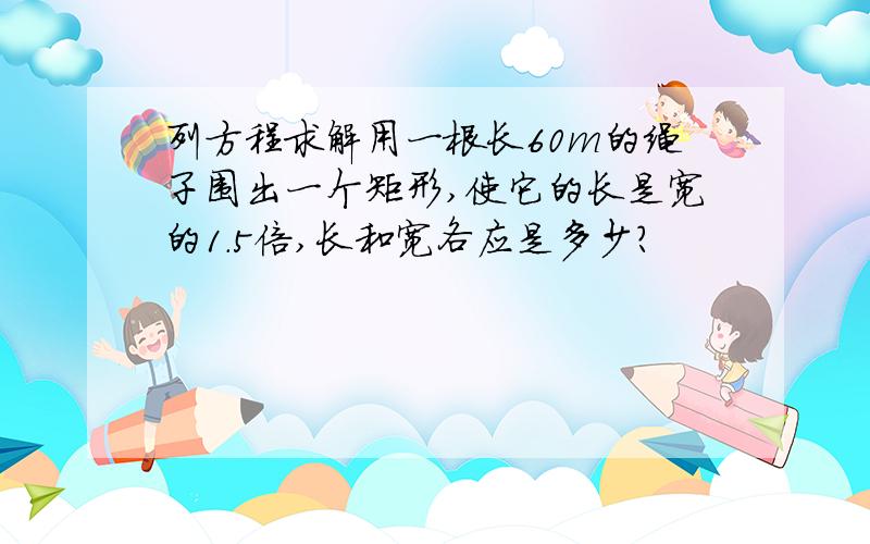 列方程求解用一根长60m的绳子围出一个矩形,使它的长是宽的1.5倍,长和宽各应是多少?