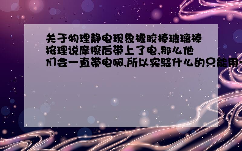 关于物理静电现象橡胶棒玻璃棒按理说摩擦后带上了电,那么他们会一直带电啊,所以实验什么的只能用一次啊,电子他带上了会一直在