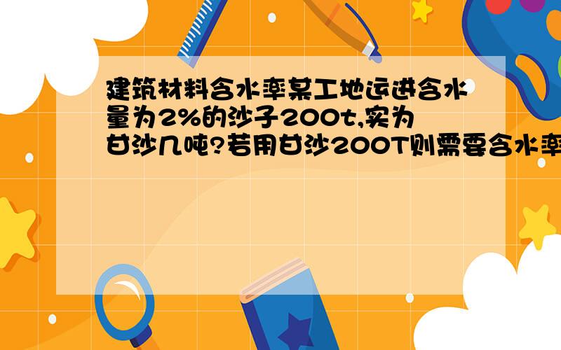 建筑材料含水率某工地运进含水量为2%的沙子200t,实为甘沙几吨?若用甘沙200T则需要含水率2%的湿沙几吨?