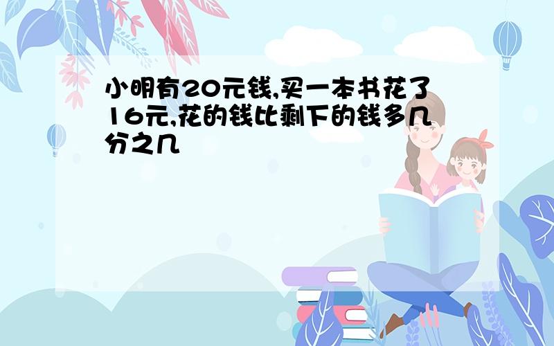 小明有20元钱,买一本书花了16元,花的钱比剩下的钱多几分之几