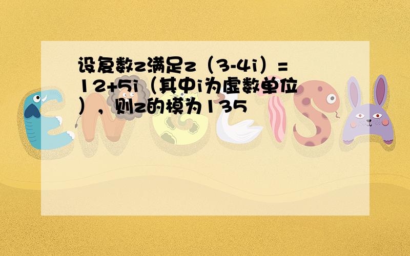 设复数z满足z（3-4i）=12+5i（其中i为虚数单位），则z的模为135