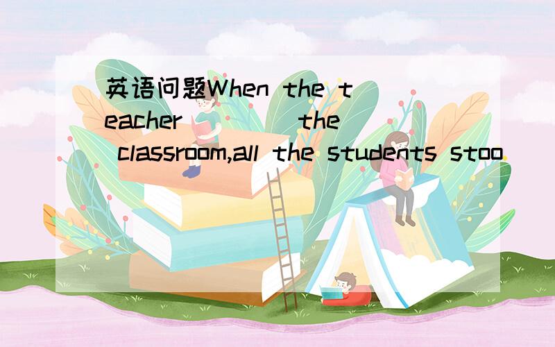 英语问题When the teacher ____the classroom,all the students stoo