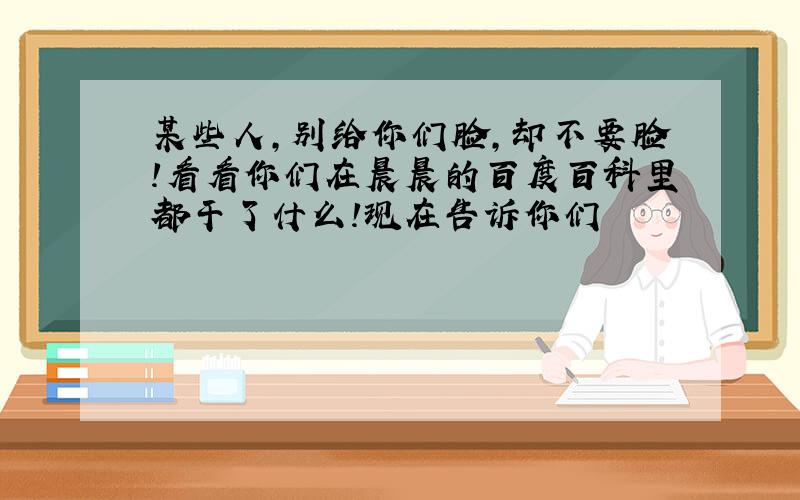 某些人,别给你们脸,却不要脸!看看你们在晨晨的百度百科里都干了什么!现在告诉你们