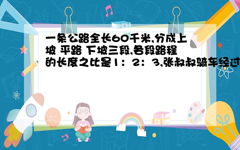 一条公路全长60千米,分成上坡 平路 下坡三段,各段路程的长度之比是1：2：3,张叔叔骑车经过各段路所用时间之比是3：4