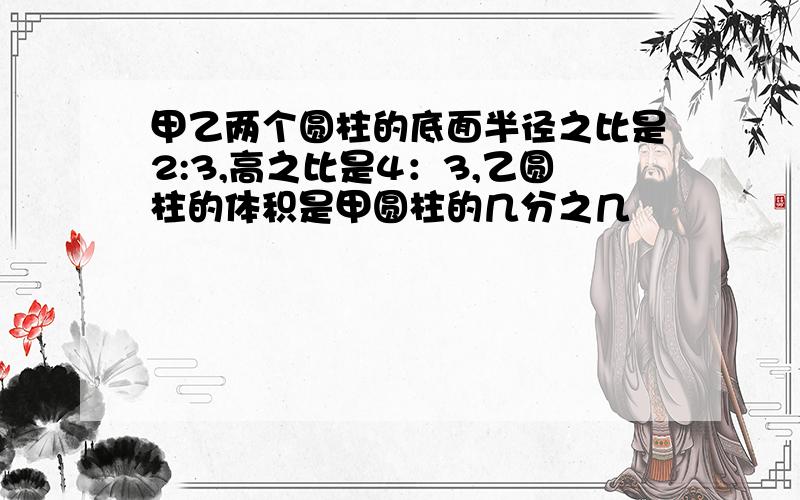 甲乙两个圆柱的底面半径之比是2:3,高之比是4：3,乙圆柱的体积是甲圆柱的几分之几