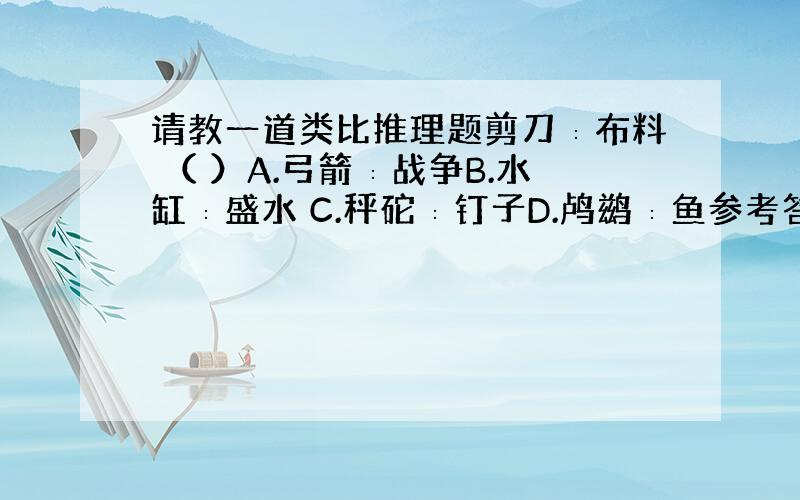 请教一道类比推理题剪刀∶布料 （ ）A.弓箭∶战争B.水缸∶盛水 C.秤砣∶钉子D.鸬鹚∶鱼参考答案是选D