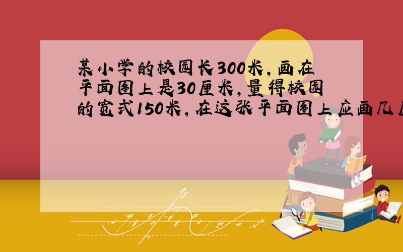 某小学的校园长300米,画在平面图上是30厘米,量得校园的宽式150米,在这张平面图上应画几厘米?