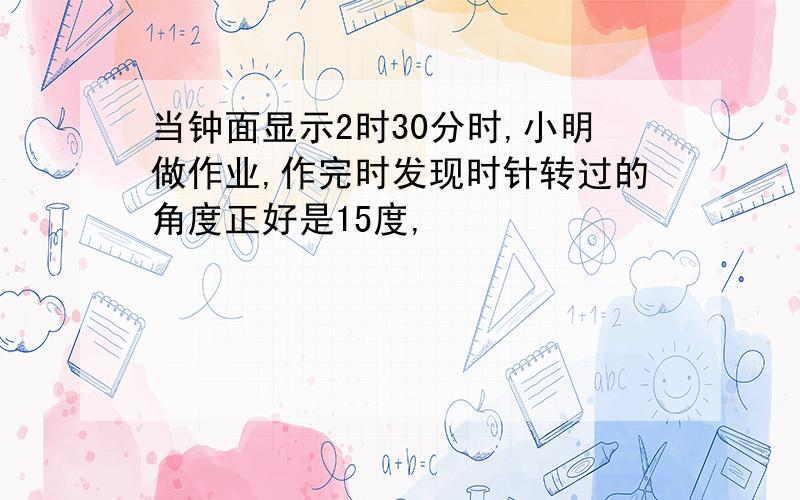 当钟面显示2时30分时,小明做作业,作完时发现时针转过的角度正好是15度,