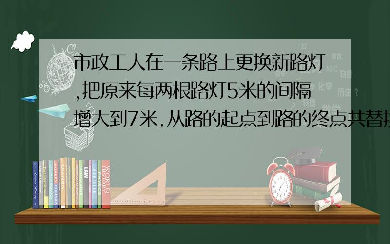 市政工人在一条路上更换新路灯,把原来每两根路灯5米的间隔增大到7米.从路的起点到路的终点共替换下120根旧路灯,需换上多