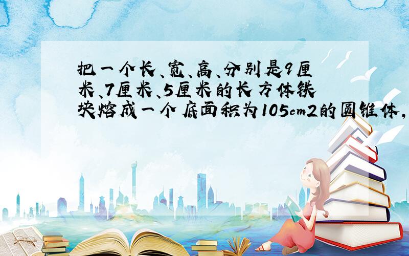 把一个长、宽、高、分别是9厘米、7厘米、5厘米的长方体铁块熔成一个底面积为105cm2的圆锥体,圆锥体的高是