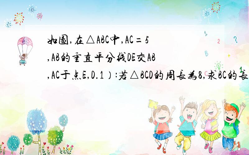 如图,在△ABC中,AC=5,AB的垂直平分线DE交AB,AC于点E,D.1）:若△BCD的周长为8,求BC的长