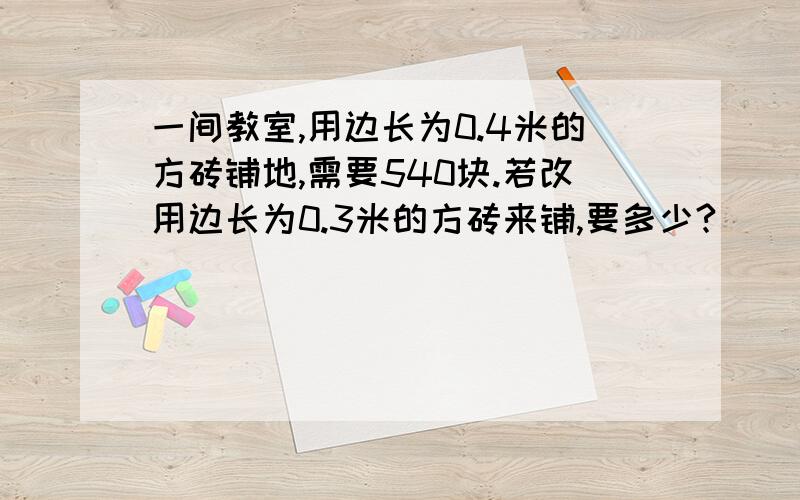 一间教室,用边长为0.4米的方砖铺地,需要540块.若改用边长为0.3米的方砖来铺,要多少?