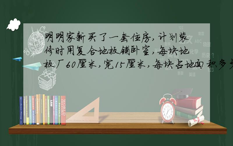 明明家新买了一套住房,计划装修时用复合地板铺卧室,每块地板厂60厘米,宽15厘米,每块占地面积多少平方厘米?卧室面积为1