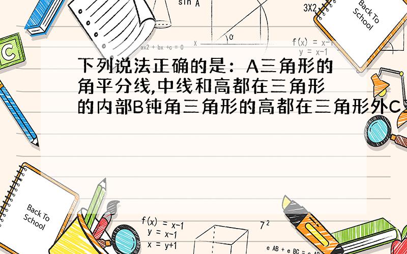 下列说法正确的是：A三角形的角平分线,中线和高都在三角形的内部B钝角三角形的高都在三角形外C三角形的高至少有一条在三角形