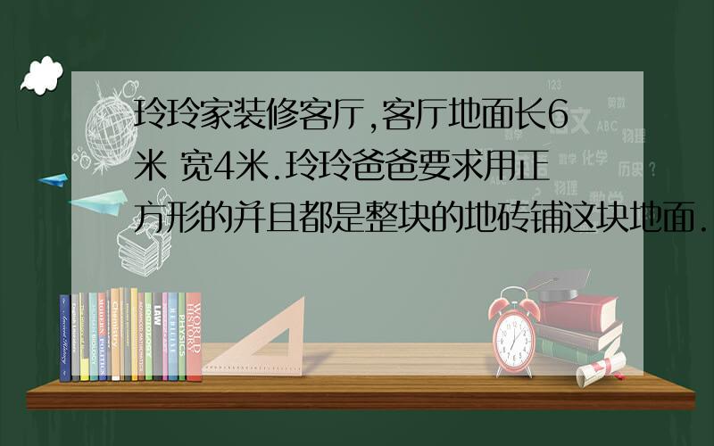 玲玲家装修客厅,客厅地面长6米 宽4米.玲玲爸爸要求用正方形的并且都是整块的地砖铺这块地面.