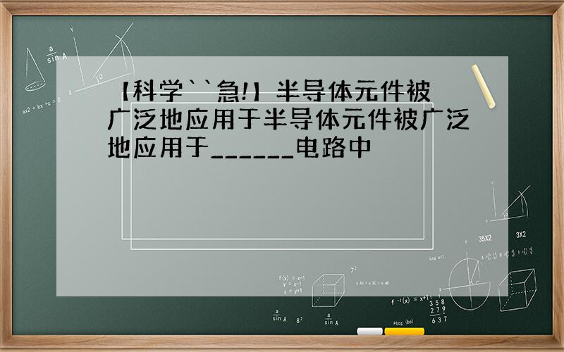 【科学``急!】半导体元件被广泛地应用于半导体元件被广泛地应用于______电路中