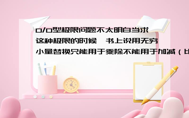 0/0型极限问题不太明白当求这种极限的时候,书上说用无穷小量替换只能用于乘除不能用于加减（比如分子是加减法时）,可是后来