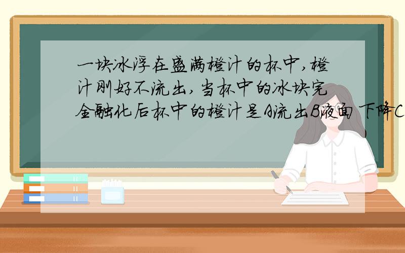 一块冰浮在盛满橙汁的杯中,橙汁刚好不流出,当杯中的冰块完全融化后杯中的橙汁是A流出B液面下降C液面不变