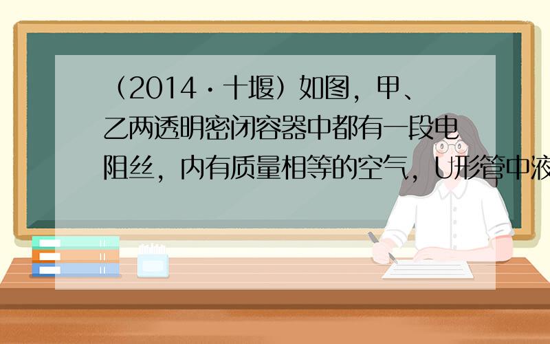 （2014•十堰）如图，甲、乙两透明密闭容器中都有一段电阻丝，内有质量相等的空气，U形管中液面高度的变化可以反映密闭容器