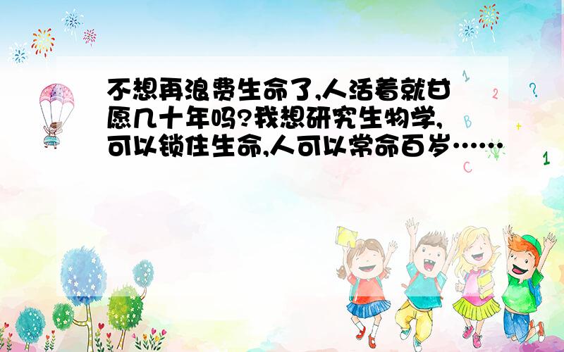 不想再浪费生命了,人活着就甘愿几十年吗?我想研究生物学,可以锁住生命,人可以常命百岁……