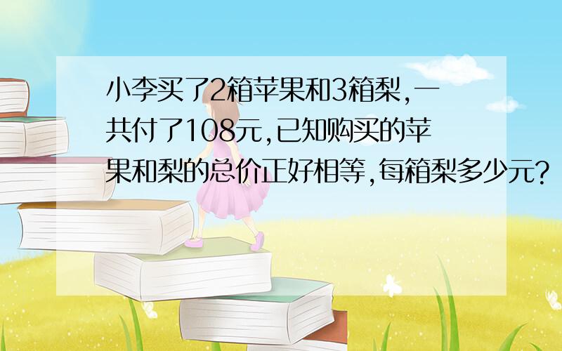 小李买了2箱苹果和3箱梨,一共付了108元,已知购买的苹果和梨的总价正好相等,每箱梨多少元?