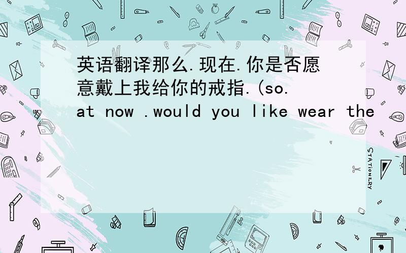 英语翻译那么.现在.你是否愿意戴上我给你的戒指.(so.at now .would you like wear the