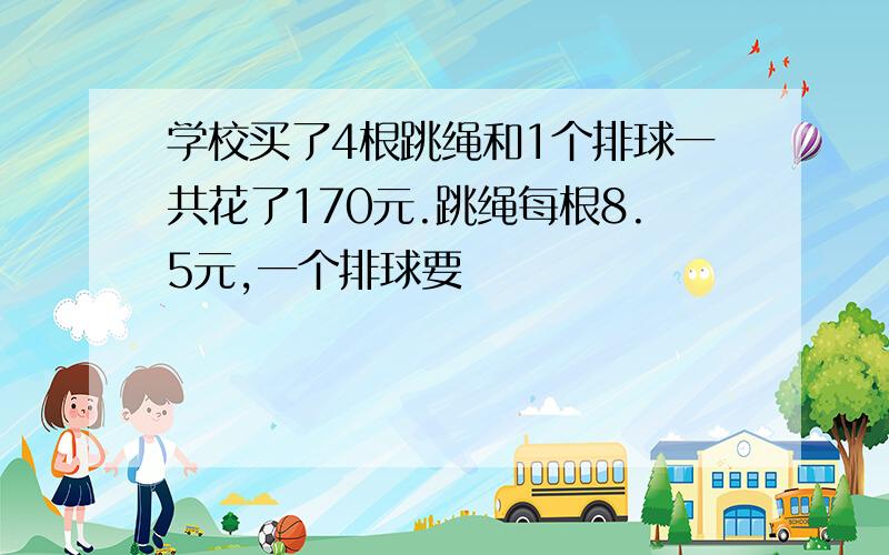 学校买了4根跳绳和1个排球一共花了170元.跳绳每根8.5元,一个排球要