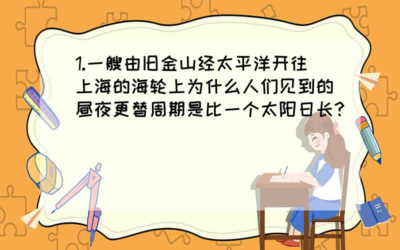 1.一艘由旧金山经太平洋开往上海的海轮上为什么人们见到的昼夜更替周期是比一个太阳日长?