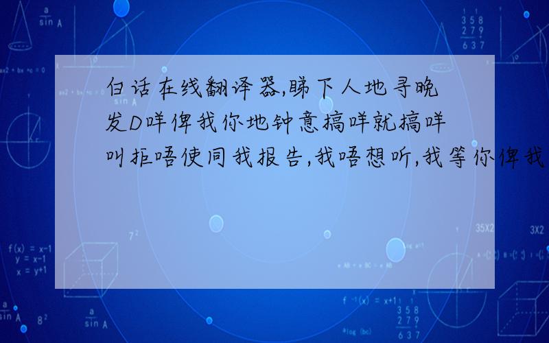 白话在线翻译器,睇下人地寻晚发D咩俾我你地钟意搞咩就搞咩叫拒唔使同我报告,我唔想听,我等你俾我既承诺