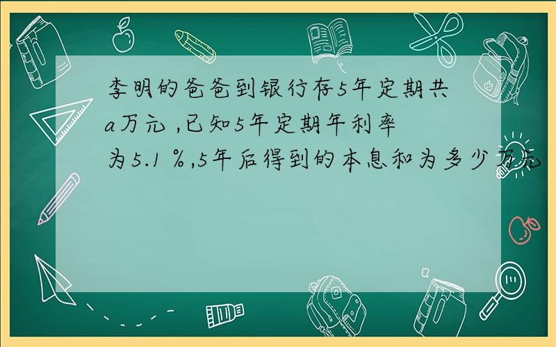 李明的爸爸到银行存5年定期共a万元 ,已知5年定期年利率为5.1％,5年后得到的本息和为多少万元