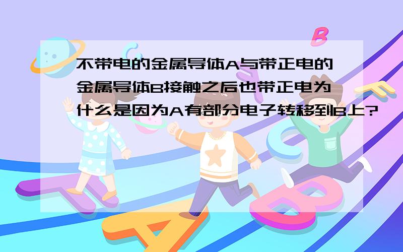 不带电的金属导体A与带正电的金属导体B接触之后也带正电为什么是因为A有部分电子转移到B上?