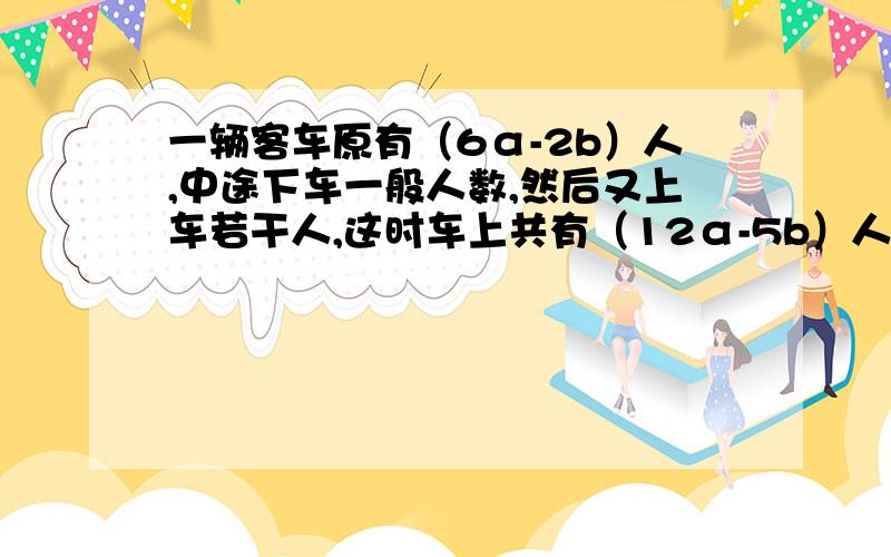 一辆客车原有（6α-2b）人,中途下车一般人数,然后又上车若干人,这时车上共有（12α-5b）人.