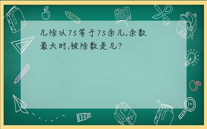 几除以75等于75余几,余数最大时,被除数是几?