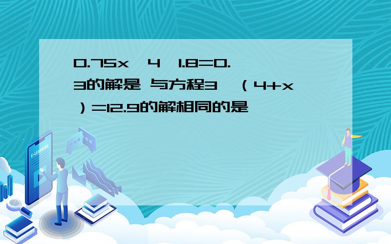 0.75x—4×1.8=0.3的解是 与方程3×（4+x）=12.9的解相同的是