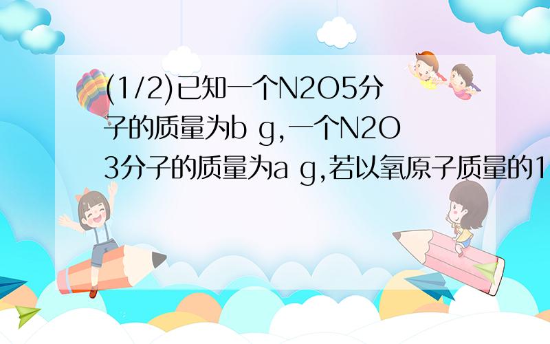 (1/2)已知一个N2O5分子的质量为b g,一个N2O3分子的质量为a g,若以氧原子质量的1/16作为相对原子质量.