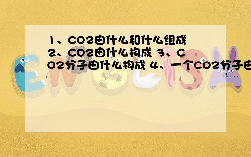 1、CO2由什么和什么组成 2、CO2由什么构成 3、CO2分子由什么构成 4、一个CO2分子由什么构成