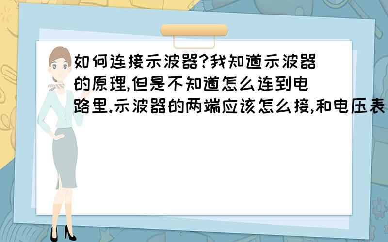 如何连接示波器?我知道示波器的原理,但是不知道怎么连到电路里.示波器的两端应该怎么接,和电压表一样吗?为什么我测电容器两