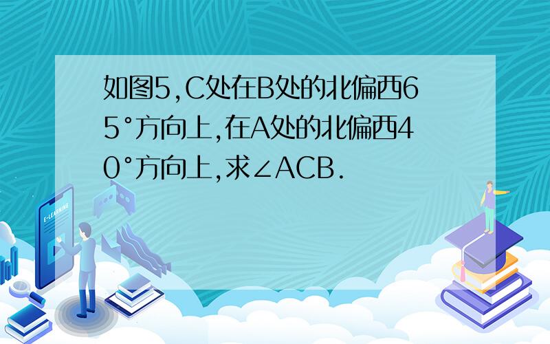 如图5,C处在B处的北偏西65°方向上,在A处的北偏西40°方向上,求∠ACB.