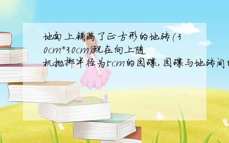 地面上铺满了正方形的地砖(30cm*30cm)现在向上随机抛掷半径为5cm的园碟,园碟与地砖间的间隙相交的