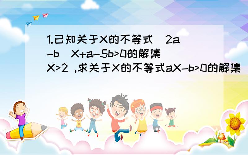 1.已知关于X的不等式（2a-b）X+a-5b>0的解集X>2 ,求关于X的不等式aX-b>0的解集