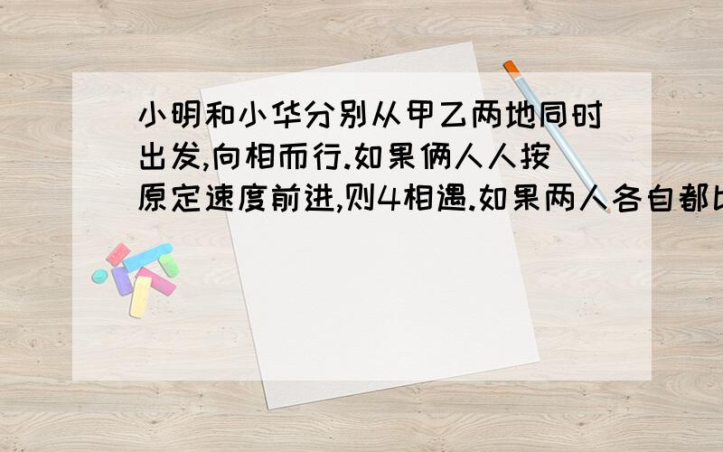 小明和小华分别从甲乙两地同时出发,向相而行.如果俩人人按原定速度前进,则4相遇.如果两人各自都比原定