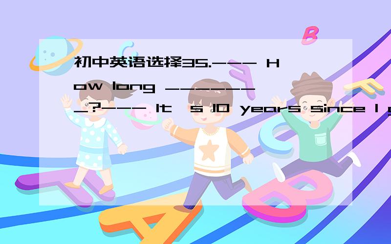 初中英语选择35.--- How long _______?--- It's 10 years since I got