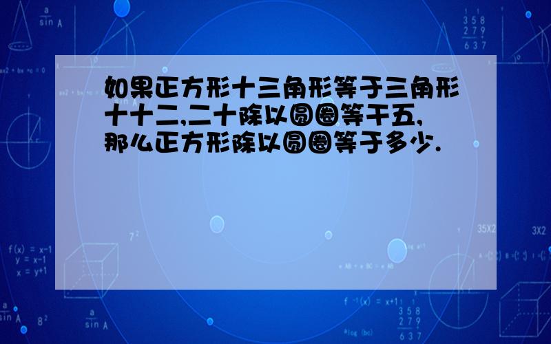 如果正方形十三角形等于三角形十十二,二十除以圆圈等干五,那么正方形除以圆圈等于多少.