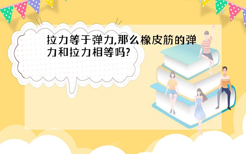 拉力等于弹力,那么橡皮筋的弹力和拉力相等吗?