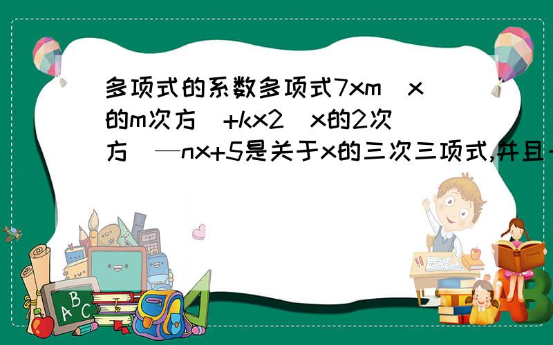 多项式的系数多项式7xm(x的m次方)+kx2(x的2次方)—nx+5是关于x的三次三项式,并且一次项系数为—7,求m+