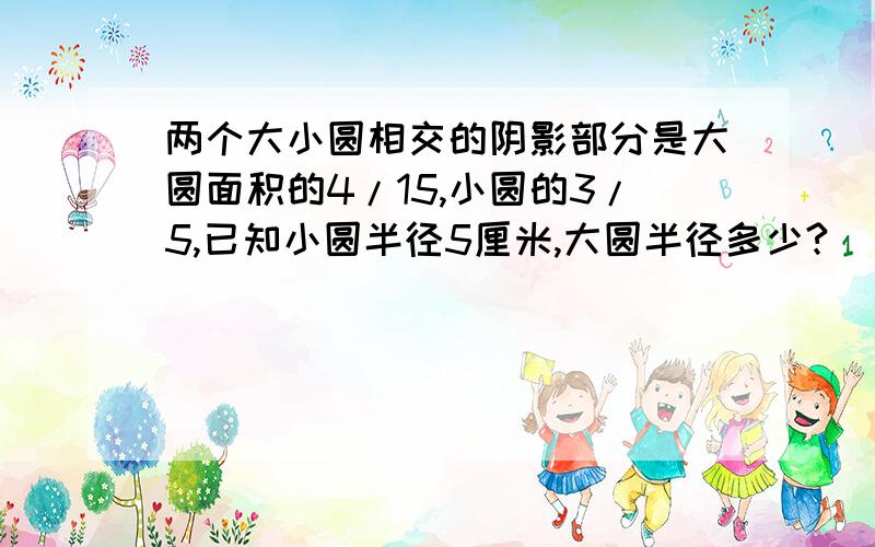 两个大小圆相交的阴影部分是大圆面积的4/15,小圆的3/5,已知小圆半径5厘米,大圆半径多少?