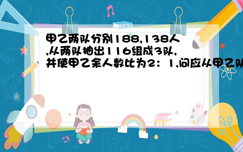 甲乙两队分别188,138人,从两队抽出116组成3队,并使甲乙余人数比为2：1,问应从甲乙队中各抽多少人?