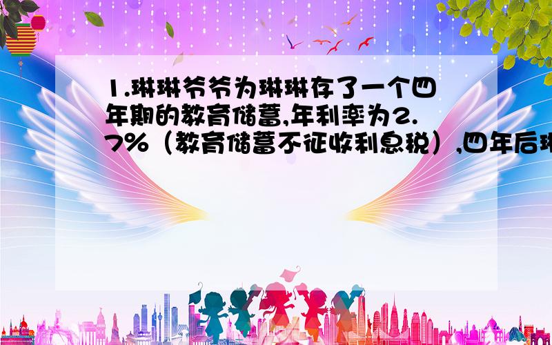 1.琳琳爷爷为琳琳存了一个四年期的教育储蓄,年利率为2.7％（教育储蓄不征收利息税）,四年后琳琳爷爷支出本息和5540元